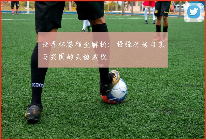世界杯赛程全解析：强强对话与黑马突围的关键战役