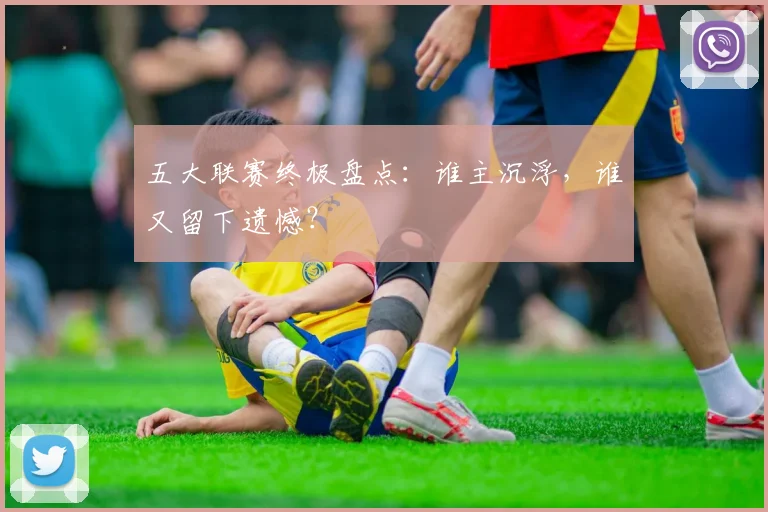 五大联赛终极盘点：谁主沉浮，谁又留下遗憾？