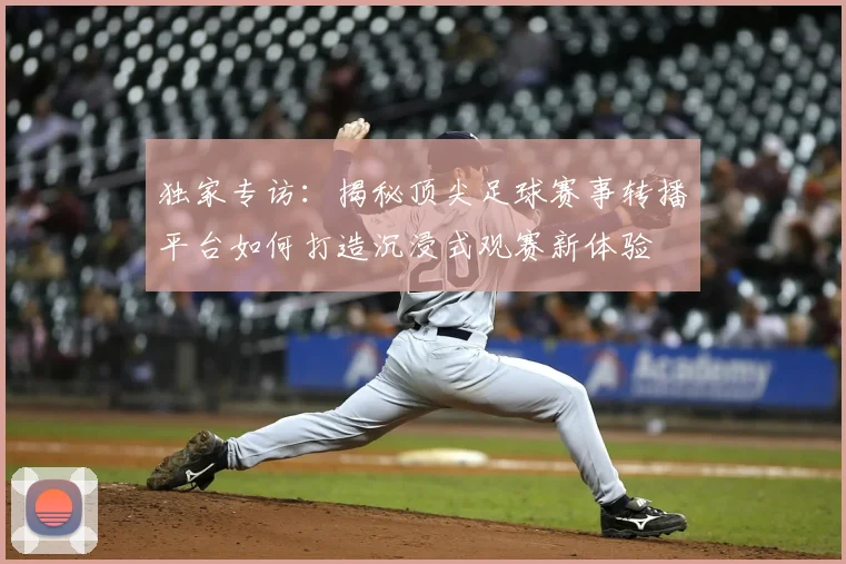 独家专访：揭秘顶尖足球赛事转播平台如何打造沉浸式观赛新体验