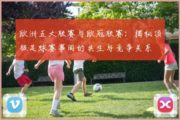 欧洲五大联赛与欧冠联赛：揭秘顶级足球赛事间的共生与竞争关系