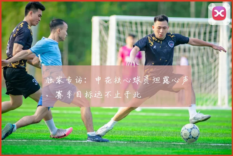 独家专访：申花核心球员坦露心声，赛季目标远不止于此