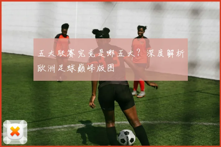 五大联赛究竟是哪五大？深度解析欧洲足球巅峰版图